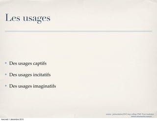 Les usages



    ✤   Des usages captifs

    ✤   Des usages incitatifs

    ✤   Des usages imaginatifs




                                 source : présentation ENT itop collège PMC Pont Audemer
                                                             frederic.delamare@ac-rouen.fr

mercredi 1 décembre 2010
 