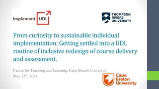 From curiosity to sustainable individual
implementation: Getting settled into a UDL
routine of inclusive redesign of course delivery
and assessment.
Centre for Teaching and Learning, Cape Breton University
May 25th, 2023
 