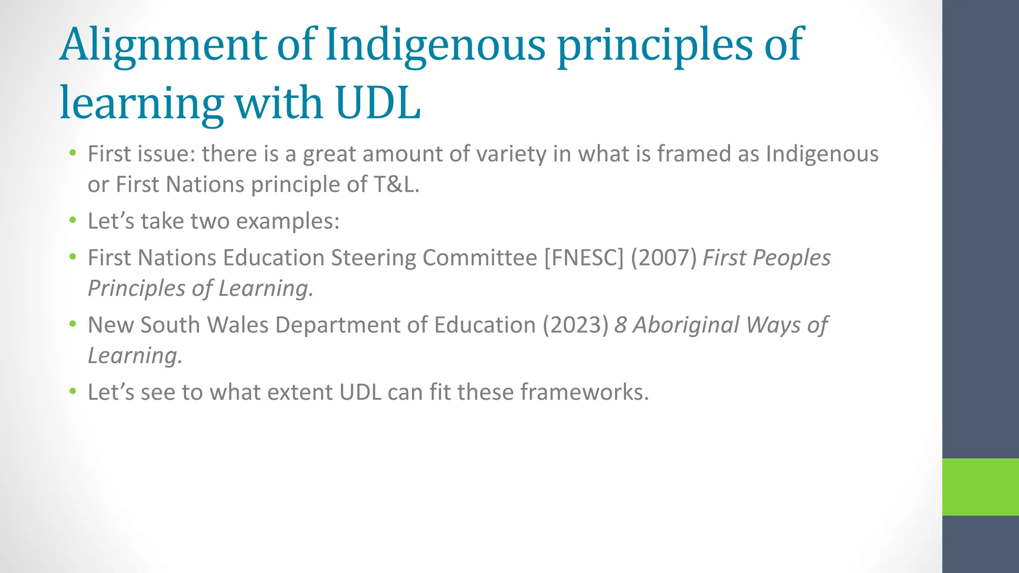 Alignment of Indigenous principles of
learning with UDL
• First issue: there is a great amount of variety in what is framed as Indigenous
or First Nations principle of T&L.
• Let’s take two examples:
• First Nations Education Steering Committee [FNESC] (2007) First Peoples
Principles of Learning.
• New South Wales Department of Education (2023) 8 Aboriginal Ways of
Learning.
• Let’s see to what extent UDL can fit these frameworks.
 