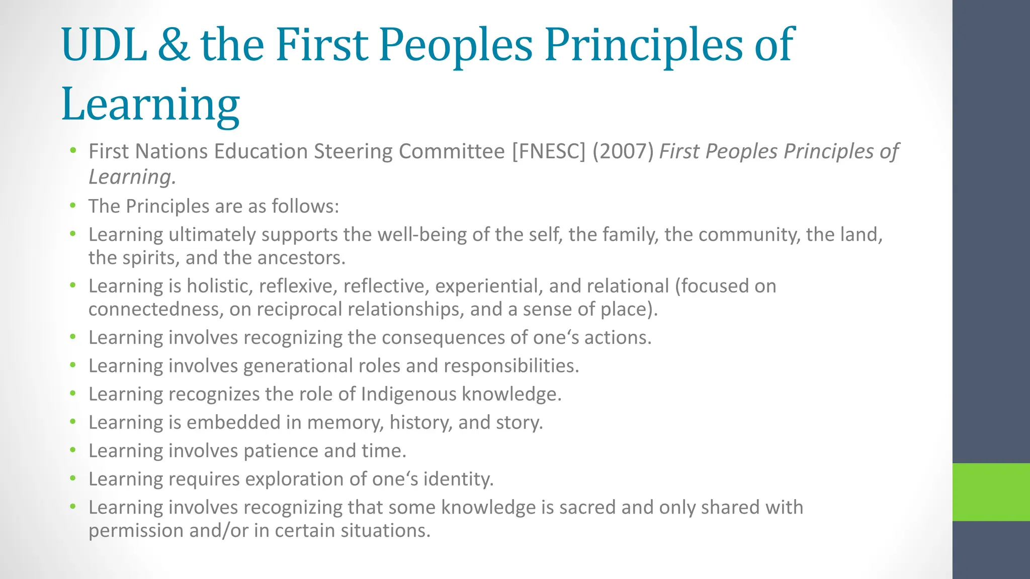 UDL & the First Peoples Principles of
Learning
• First Nations Education Steering Committee [FNESC] (2007) First Peoples Principles of
Learning.
• The Principles are as follows:
• Learning ultimately supports the well-being of the self, the family, the community, the land,
the spirits, and the ancestors.
• Learning is holistic, reflexive, reflective, experiential, and relational (focused on
connectedness, on reciprocal relationships, and a sense of place).
• Learning involves recognizing the consequences of one‘s actions.
• Learning involves generational roles and responsibilities.
• Learning recognizes the role of Indigenous knowledge.
• Learning is embedded in memory, history, and story.
• Learning involves patience and time.
• Learning requires exploration of one‘s identity.
• Learning involves recognizing that some knowledge is sacred and only shared with
permission and/or in certain situations.
 