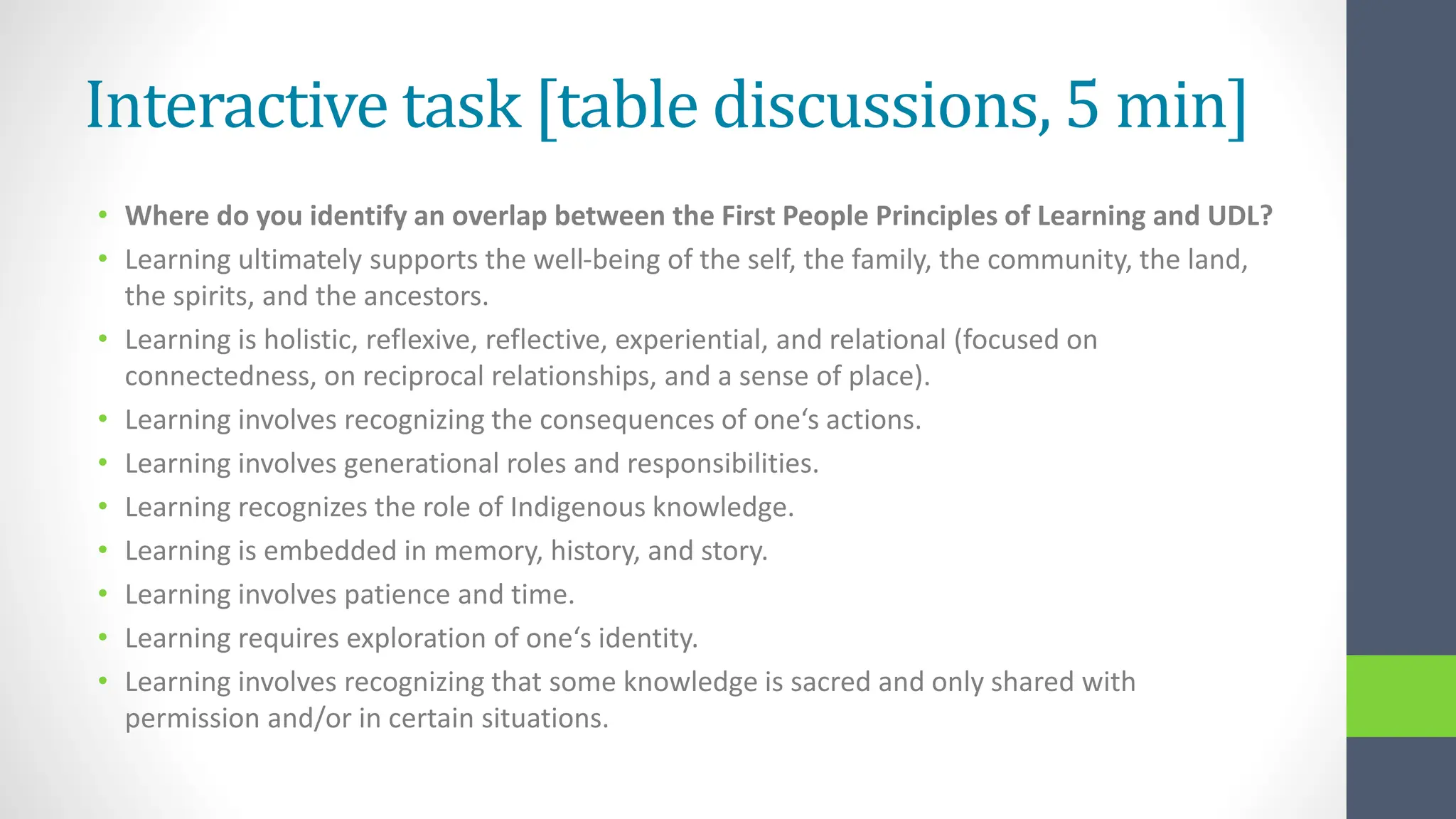 Interactive task [table discussions, 5 min]
• Where do you identify an overlap between the First People Principles of Learning and UDL?
• Learning ultimately supports the well-being of the self, the family, the community, the land,
the spirits, and the ancestors.
• Learning is holistic, reflexive, reflective, experiential, and relational (focused on
connectedness, on reciprocal relationships, and a sense of place).
• Learning involves recognizing the consequences of one‘s actions.
• Learning involves generational roles and responsibilities.
• Learning recognizes the role of Indigenous knowledge.
• Learning is embedded in memory, history, and story.
• Learning involves patience and time.
• Learning requires exploration of one‘s identity.
• Learning involves recognizing that some knowledge is sacred and only shared with
permission and/or in certain situations.
 
