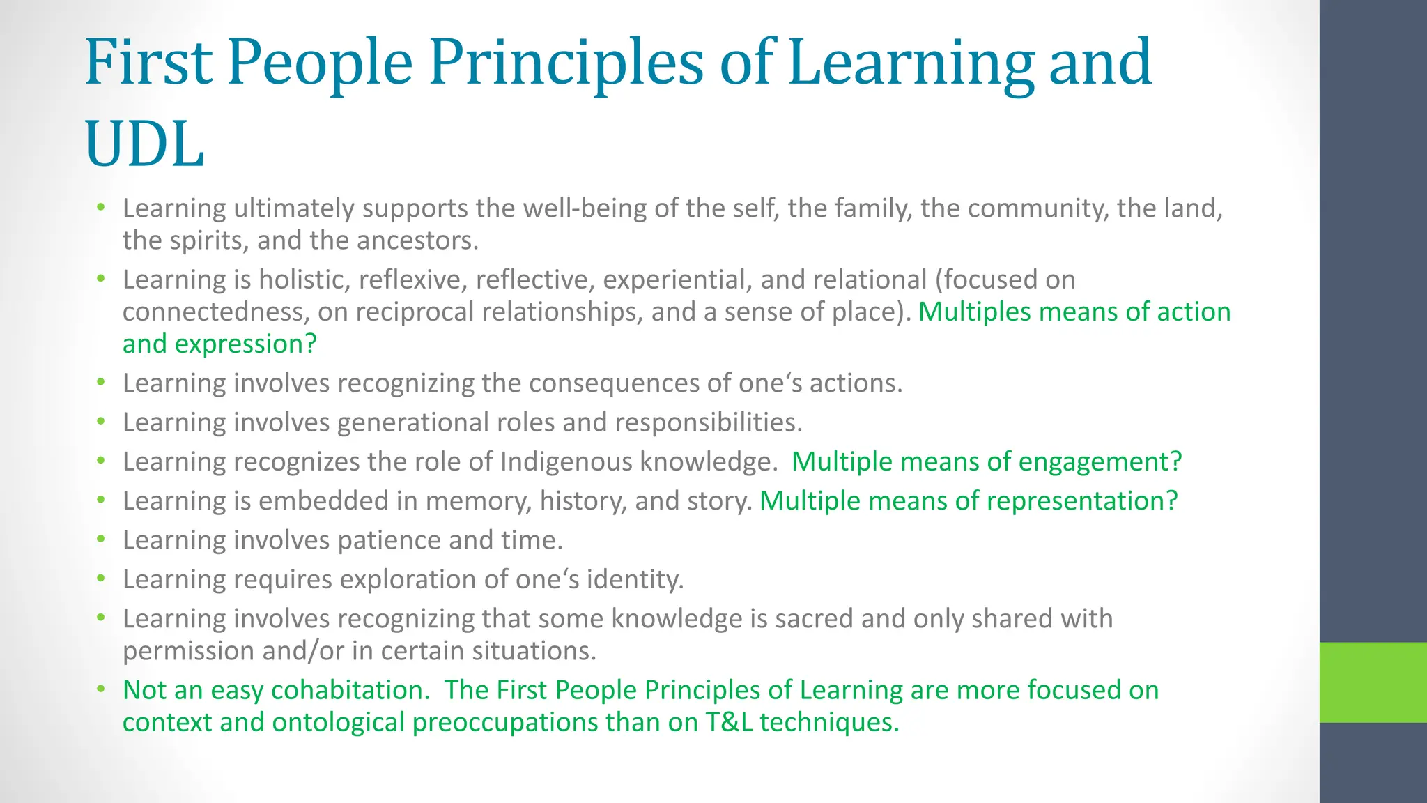 First People Principles of Learning and
UDL
• Learning ultimately supports the well-being of the self, the family, the community, the land,
the spirits, and the ancestors.
• Learning is holistic, reflexive, reflective, experiential, and relational (focused on
connectedness, on reciprocal relationships, and a sense of place). Multiples means of action
and expression?
• Learning involves recognizing the consequences of one‘s actions.
• Learning involves generational roles and responsibilities.
• Learning recognizes the role of Indigenous knowledge. Multiple means of engagement?
• Learning is embedded in memory, history, and story. Multiple means of representation?
• Learning involves patience and time.
• Learning requires exploration of one‘s identity.
• Learning involves recognizing that some knowledge is sacred and only shared with
permission and/or in certain situations.
• Not an easy cohabitation. The First People Principles of Learning are more focused on
context and ontological preoccupations than on T&L techniques.
 