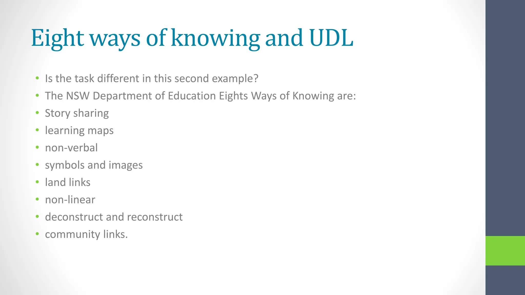 Eight ways of knowing and UDL
• Is the task different in this second example?
• The NSW Department of Education Eights Ways of Knowing are:
• Story sharing
• learning maps
• non-verbal
• symbols and images
• land links
• non-linear
• deconstruct and reconstruct
• community links.
 