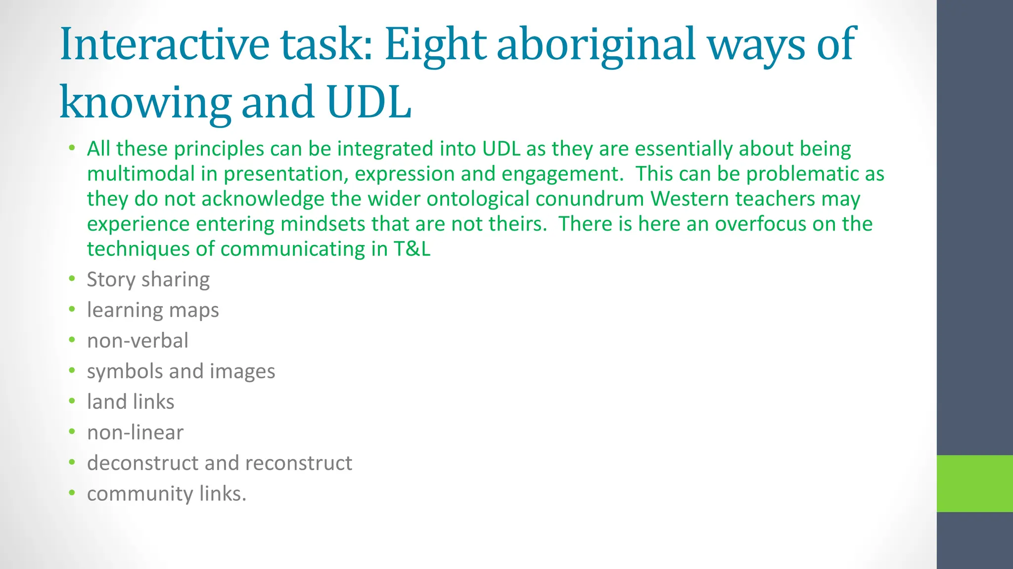Interactive task: Eight aboriginal ways of
knowing and UDL
• All these principles can be integrated into UDL as they are essentially about being
multimodal in presentation, expression and engagement. This can be problematic as
they do not acknowledge the wider ontological conundrum Western teachers may
experience entering mindsets that are not theirs. There is here an overfocus on the
techniques of communicating in T&L
• Story sharing
• learning maps
• non-verbal
• symbols and images
• land links
• non-linear
• deconstruct and reconstruct
• community links.
 