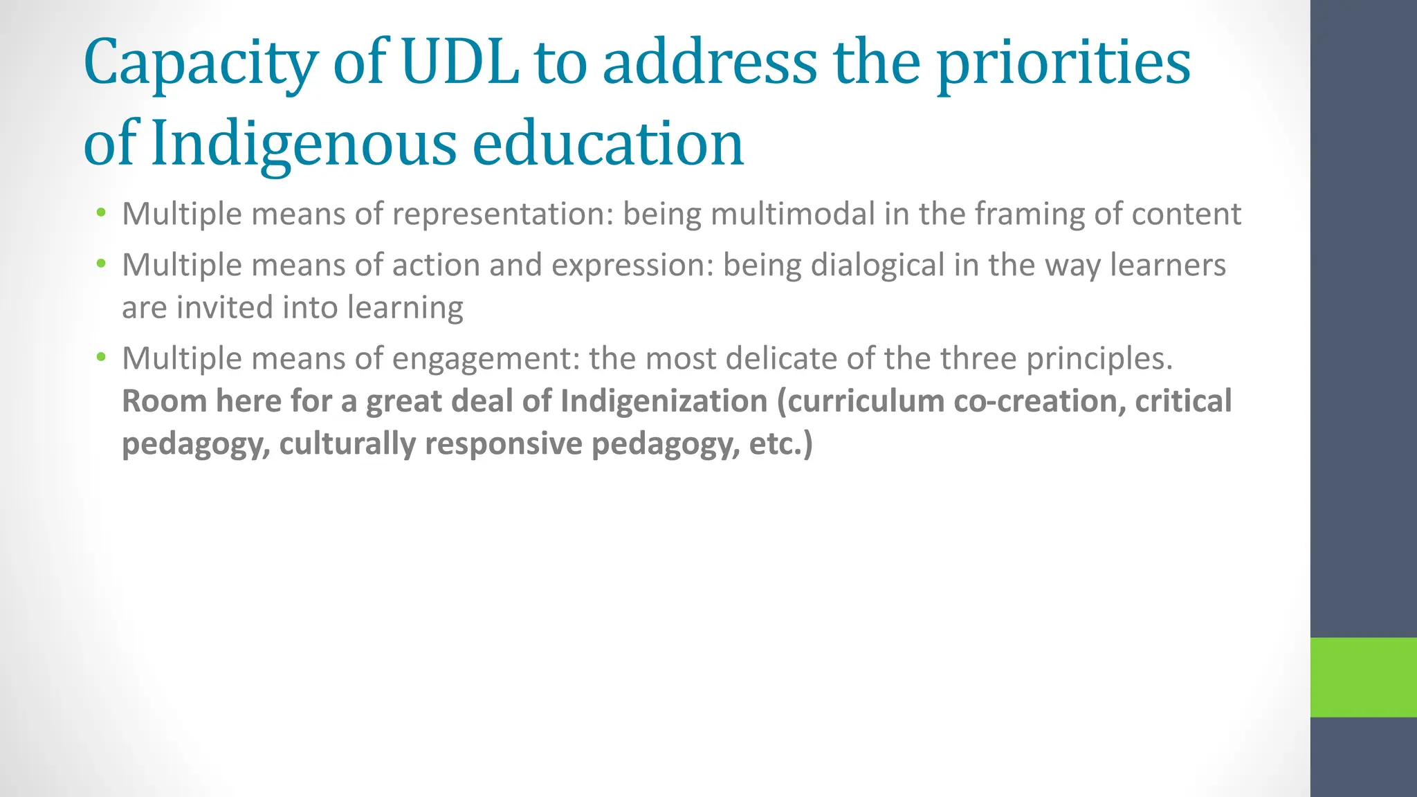 Capacity of UDL to address the priorities
of Indigenous education
• Multiple means of representation: being multimodal in the framing of content
• Multiple means of action and expression: being dialogical in the way learners
are invited into learning
• Multiple means of engagement: the most delicate of the three principles.
Room here for a great deal of Indigenization (curriculum co-creation, critical
pedagogy, culturally responsive pedagogy, etc.)
 