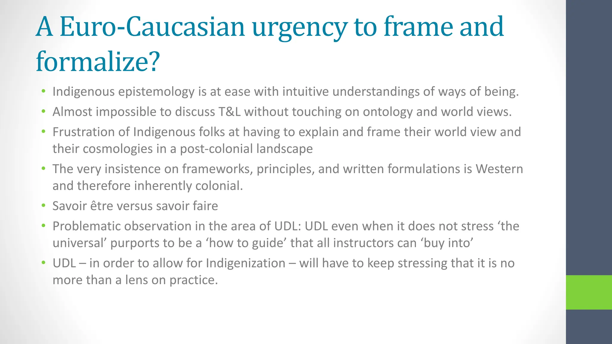 A Euro-Caucasian urgency to frame and
formalize?
• Indigenous epistemology is at ease with intuitive understandings of ways of being.
• Almost impossible to discuss T&L without touching on ontology and world views.
• Frustration of Indigenous folks at having to explain and frame their world view and
their cosmologies in a post-colonial landscape
• The very insistence on frameworks, principles, and written formulations is Western
and therefore inherently colonial.
• Savoir être versus savoir faire
• Problematic observation in the area of UDL: UDL even when it does not stress ‘the
universal’ purports to be a ‘how to guide’ that all instructors can ‘buy into’
• UDL – in order to allow for Indigenization – will have to keep stressing that it is no
more than a lens on practice.
 