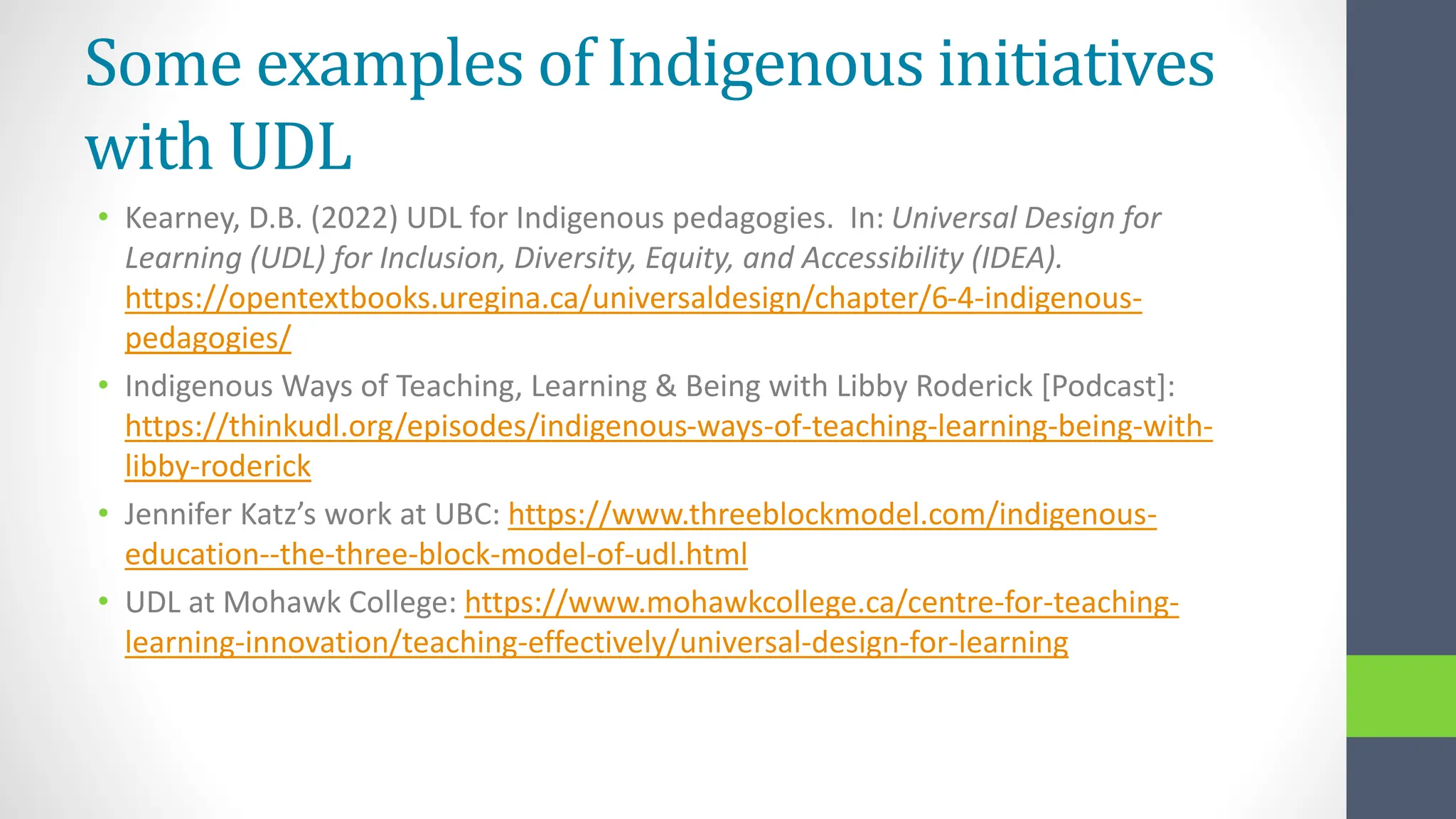 Some examples of Indigenous initiatives
with UDL
• Kearney, D.B. (2022) UDL for Indigenous pedagogies. In: Universal Design for
Learning (UDL) for Inclusion, Diversity, Equity, and Accessibility (IDEA).
https://opentextbooks.uregina.ca/universaldesign/chapter/6-4-indigenous-
pedagogies/
• Indigenous Ways of Teaching, Learning & Being with Libby Roderick [Podcast]:
https://thinkudl.org/episodes/indigenous-ways-of-teaching-learning-being-with-
libby-roderick
• Jennifer Katz’s work at UBC: https://www.threeblockmodel.com/indigenous-
education--the-three-block-model-of-udl.html
• UDL at Mohawk College: https://www.mohawkcollege.ca/centre-for-teaching-
learning-innovation/teaching-effectively/universal-design-for-learning
 