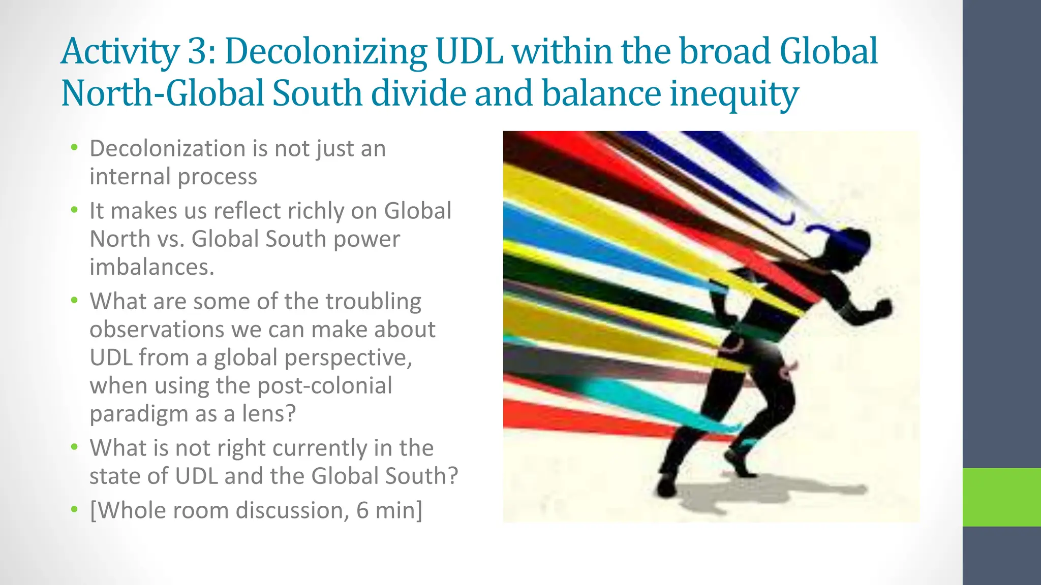 Activity 3: Decolonizing UDL within the broad Global
North-Global South divide and balance inequity
• Decolonization is not just an
internal process
• It makes us reflect richly on Global
North vs. Global South power
imbalances.
• What are some of the troubling
observations we can make about
UDL from a global perspective,
when using the post-colonial
paradigm as a lens?
• What is not right currently in the
state of UDL and the Global South?
• [Whole room discussion, 6 min]
 
