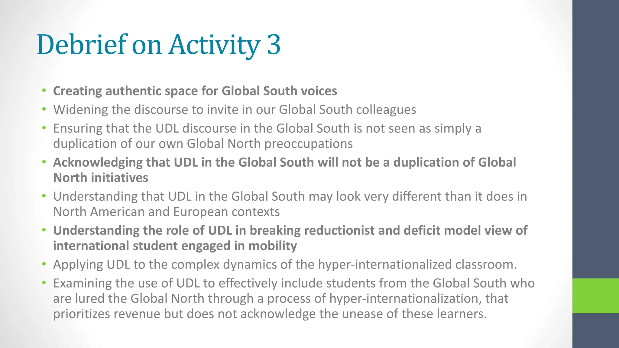 Debrief on Activity 3
• Creating authentic space for Global South voices
• Widening the discourse to invite in our Global South colleagues
• Ensuring that the UDL discourse in the Global South is not seen as simply a
duplication of our own Global North preoccupations
• Acknowledging that UDL in the Global South will not be a duplication of Global
North initiatives
• Understanding that UDL in the Global South may look very different than it does in
North American and European contexts
• Understanding the role of UDL in breaking reductionist and deficit model view of
international student engaged in mobility
• Applying UDL to the complex dynamics of the hyper-internationalized classroom.
• Examining the use of UDL to effectively include students from the Global South who
are lured the Global North through a process of hyper-internationalization, that
prioritizes revenue but does not acknowledge the unease of these learners.
 