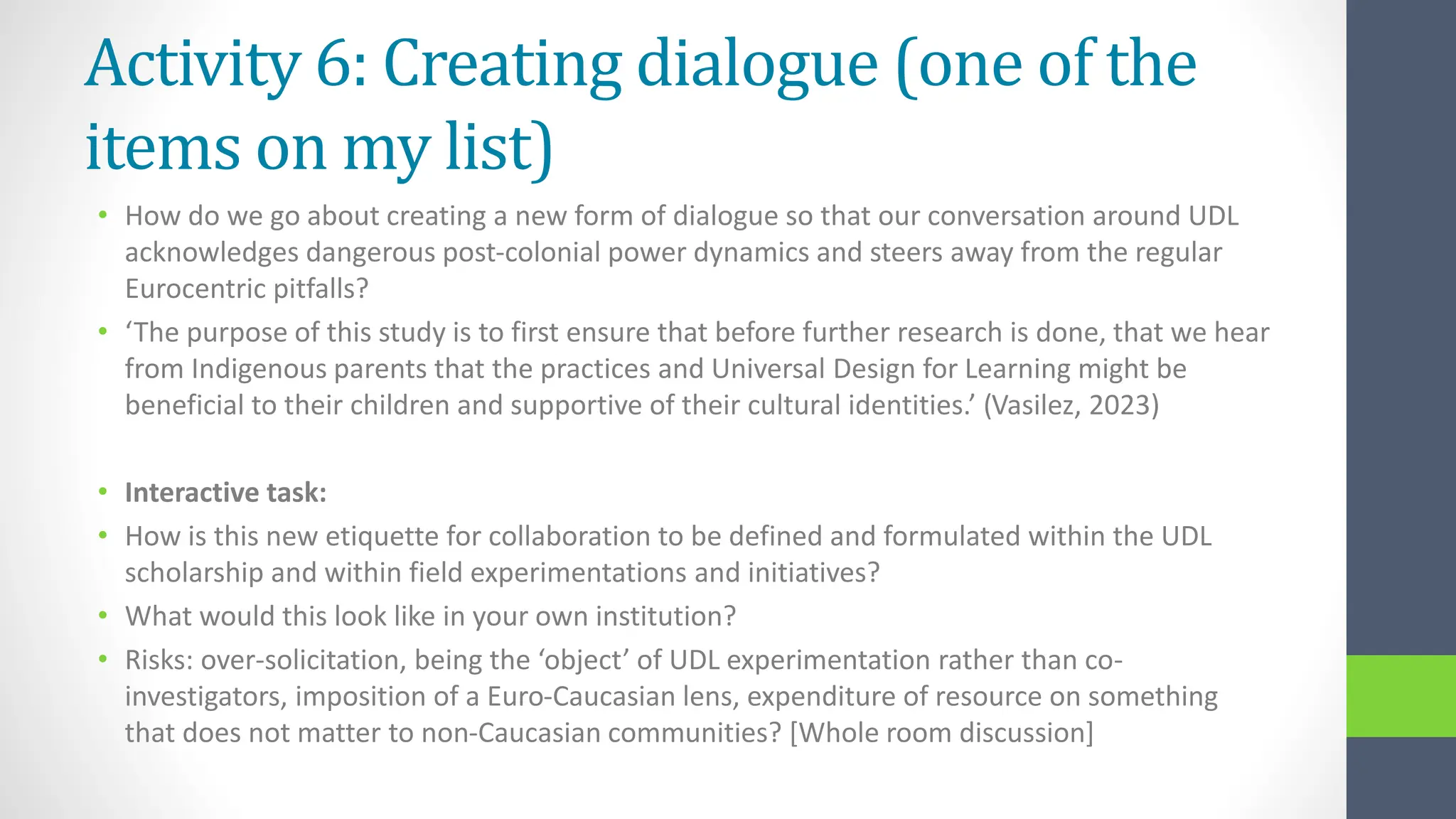 Activity 6: Creating dialogue (one of the
items on my list)
• How do we go about creating a new form of dialogue so that our conversation around UDL
acknowledges dangerous post-colonial power dynamics and steers away from the regular
Eurocentric pitfalls?
• ‘The purpose of this study is to first ensure that before further research is done, that we hear
from Indigenous parents that the practices and Universal Design for Learning might be
beneficial to their children and supportive of their cultural identities.’ (Vasilez, 2023)
• Interactive task:
• How is this new etiquette for collaboration to be defined and formulated within the UDL
scholarship and within field experimentations and initiatives?
• What would this look like in your own institution?
• Risks: over-solicitation, being the ‘object’ of UDL experimentation rather than co-
investigators, imposition of a Euro-Caucasian lens, expenditure of resource on something
that does not matter to non-Caucasian communities? [Whole room discussion]
 