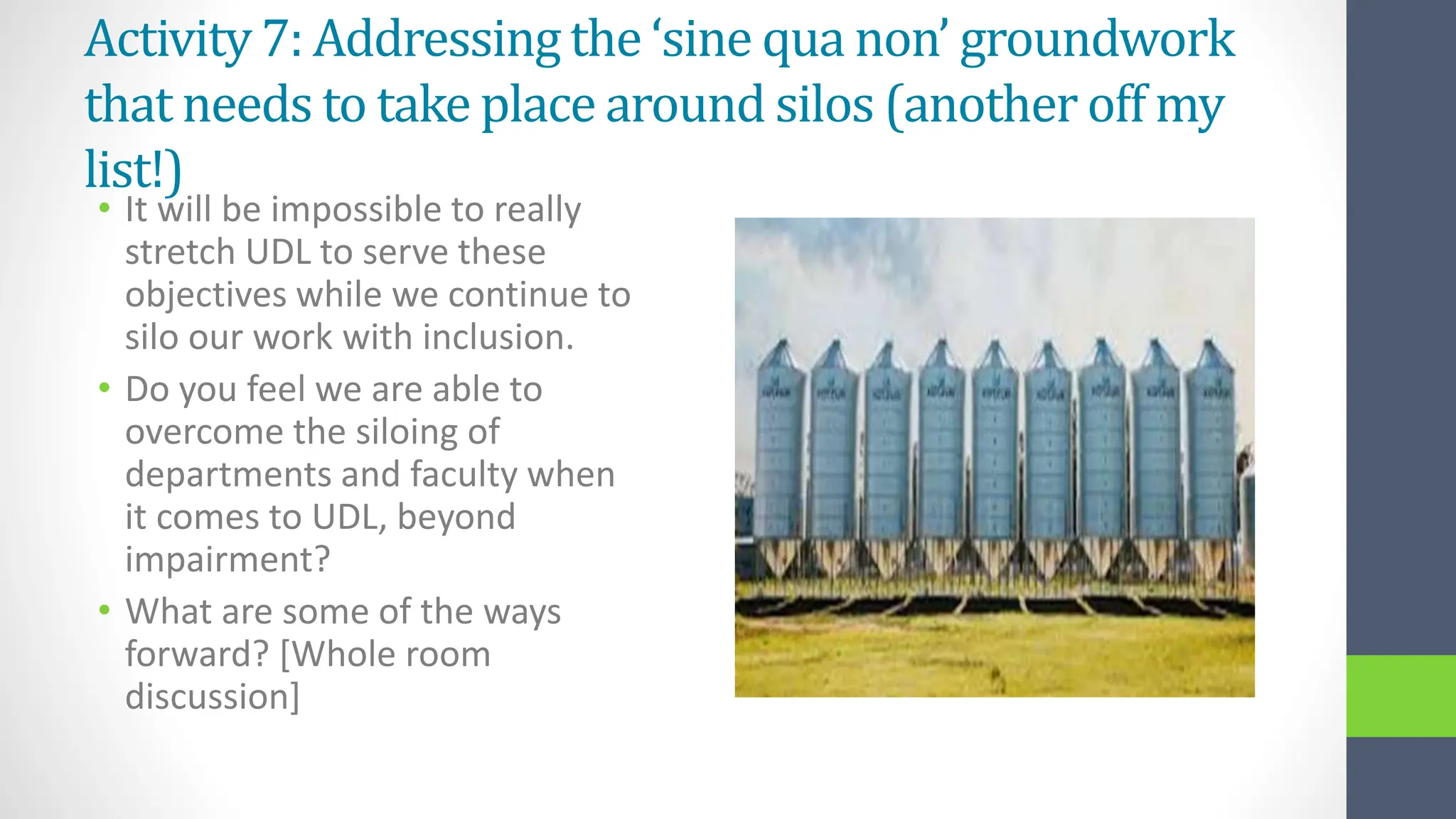 Activity 7: Addressing the ‘sine qua non’ groundwork
that needs to take place around silos (another off my
list!)
• It will be impossible to really
stretch UDL to serve these
objectives while we continue to
silo our work with inclusion.
• Do you feel we are able to
overcome the siloing of
departments and faculty when
it comes to UDL, beyond
impairment?
• What are some of the ways
forward? [Whole room
discussion]
 