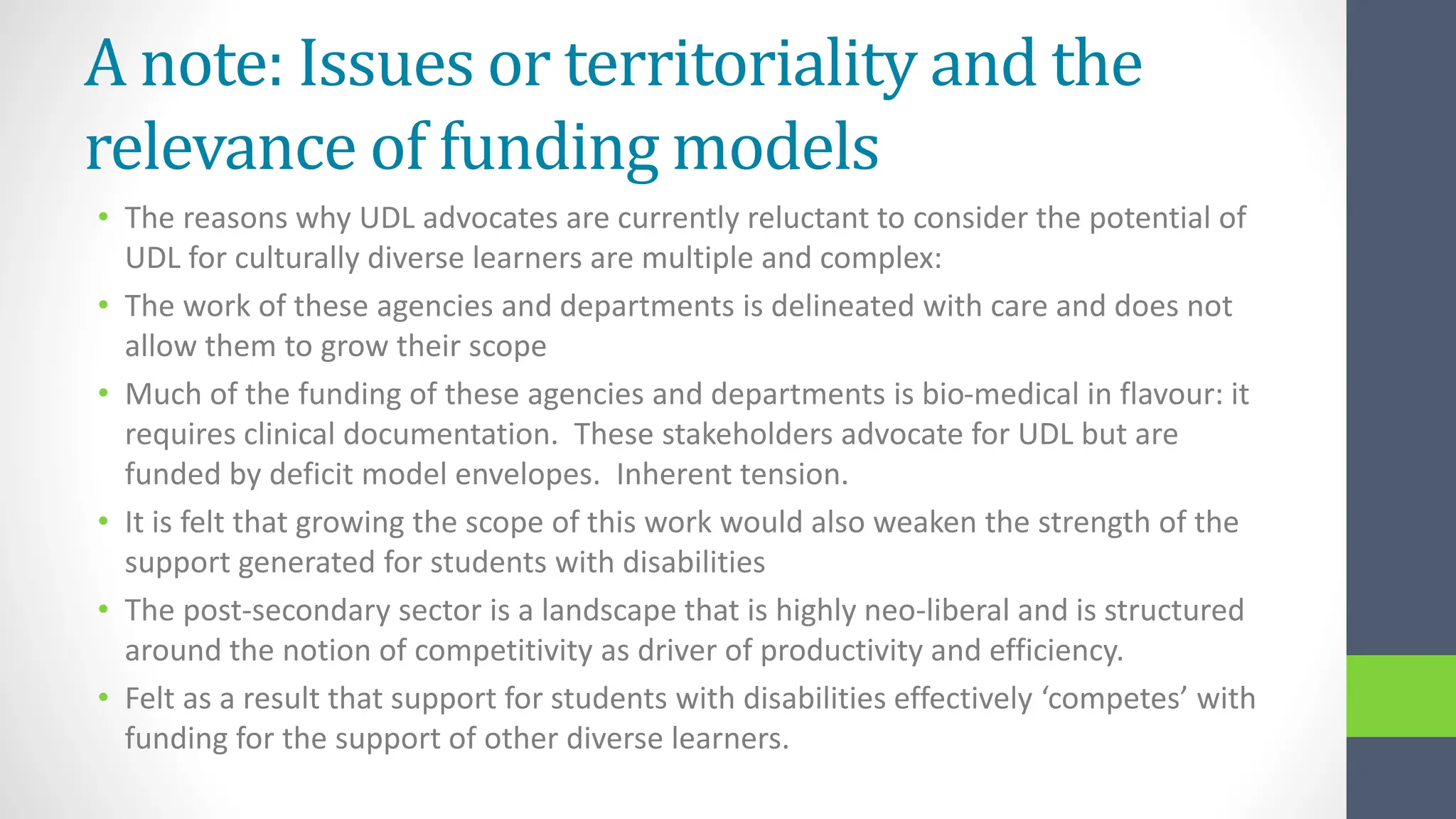 A note: Issues or territoriality and the
relevance of funding models
• The reasons why UDL advocates are currently reluctant to consider the potential of
UDL for culturally diverse learners are multiple and complex:
• The work of these agencies and departments is delineated with care and does not
allow them to grow their scope
• Much of the funding of these agencies and departments is bio-medical in flavour: it
requires clinical documentation. These stakeholders advocate for UDL but are
funded by deficit model envelopes. Inherent tension.
• It is felt that growing the scope of this work would also weaken the strength of the
support generated for students with disabilities
• The post-secondary sector is a landscape that is highly neo-liberal and is structured
around the notion of competitivity as driver of productivity and efficiency.
• Felt as a result that support for students with disabilities effectively ‘competes’ with
funding for the support of other diverse learners.
 