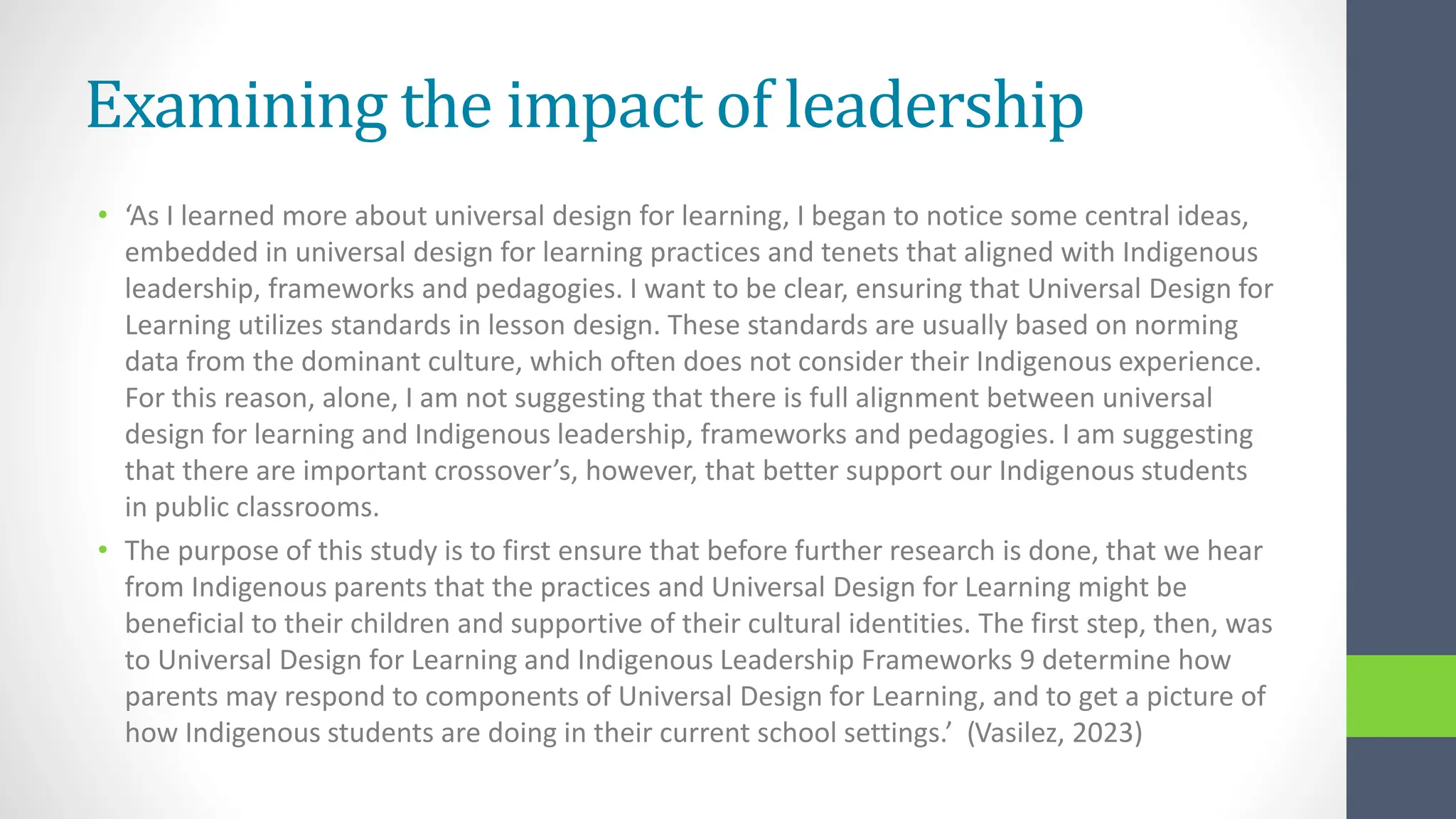 Examining the impact of leadership
• ‘As I learned more about universal design for learning, I began to notice some central ideas,
embedded in universal design for learning practices and tenets that aligned with Indigenous
leadership, frameworks and pedagogies. I want to be clear, ensuring that Universal Design for
Learning utilizes standards in lesson design. These standards are usually based on norming
data from the dominant culture, which often does not consider their Indigenous experience.
For this reason, alone, I am not suggesting that there is full alignment between universal
design for learning and Indigenous leadership, frameworks and pedagogies. I am suggesting
that there are important crossover’s, however, that better support our Indigenous students
in public classrooms.
• The purpose of this study is to first ensure that before further research is done, that we hear
from Indigenous parents that the practices and Universal Design for Learning might be
beneficial to their children and supportive of their cultural identities. The first step, then, was
to Universal Design for Learning and Indigenous Leadership Frameworks 9 determine how
parents may respond to components of Universal Design for Learning, and to get a picture of
how Indigenous students are doing in their current school settings.’ (Vasilez, 2023)
 