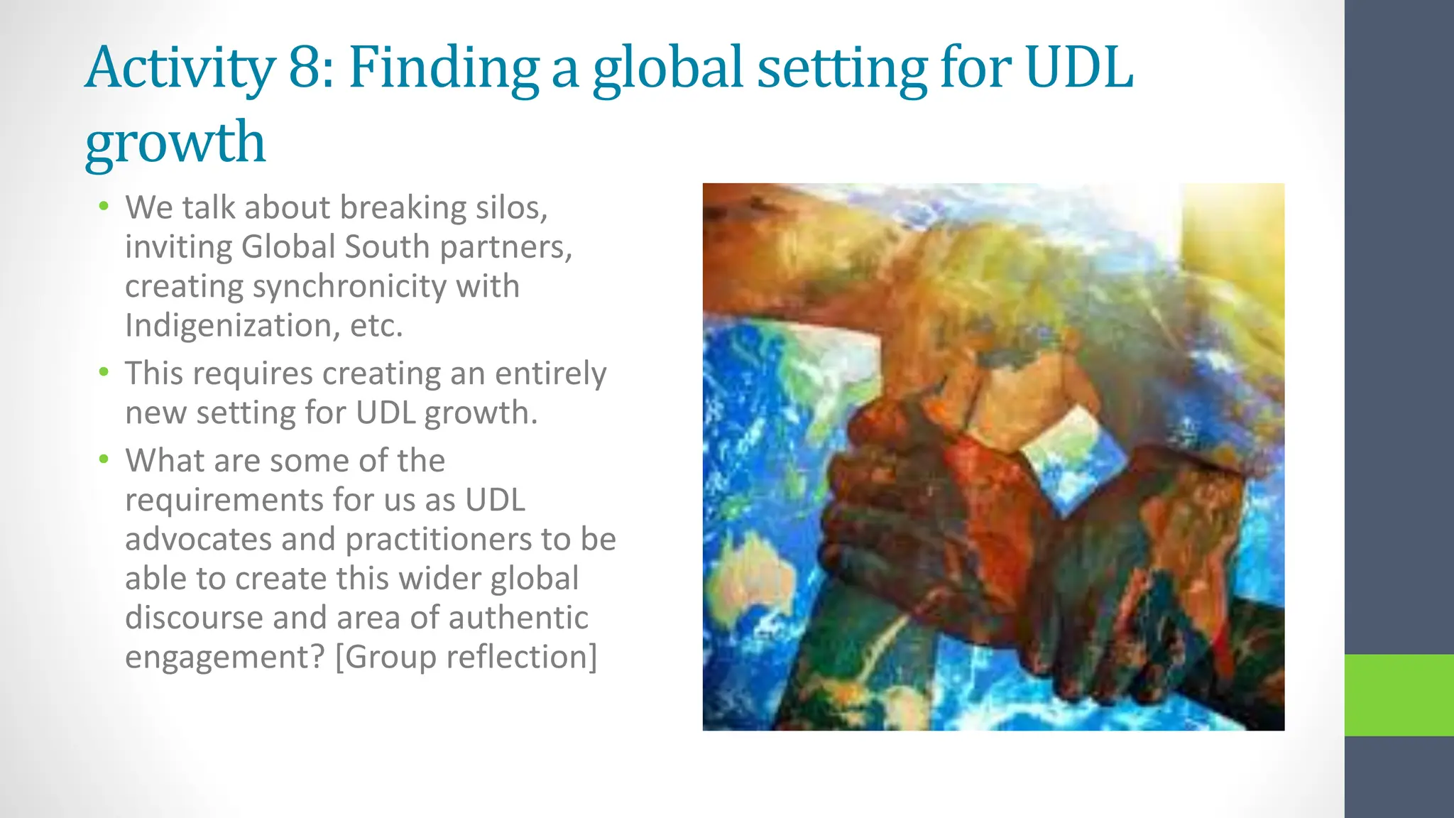 Activity 8: Finding a global setting for UDL
growth
• We talk about breaking silos,
inviting Global South partners,
creating synchronicity with
Indigenization, etc.
• This requires creating an entirely
new setting for UDL growth.
• What are some of the
requirements for us as UDL
advocates and practitioners to be
able to create this wider global
discourse and area of authentic
engagement? [Group reflection]
 
