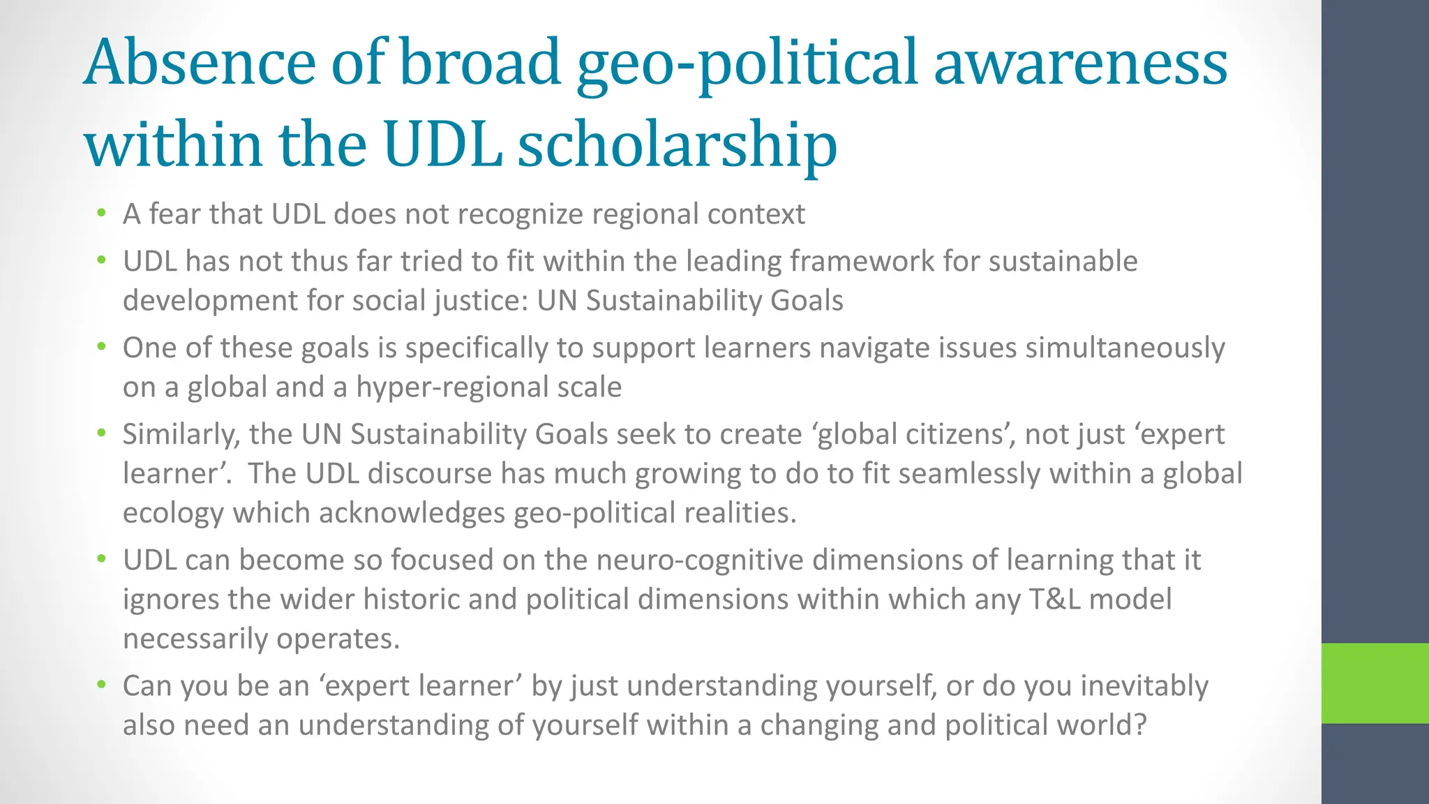 Absence of broad geo-political awareness
within the UDL scholarship
• A fear that UDL does not recognize regional context
• UDL has not thus far tried to fit within the leading framework for sustainable
development for social justice: UN Sustainability Goals
• One of these goals is specifically to support learners navigate issues simultaneously
on a global and a hyper-regional scale
• Similarly, the UN Sustainability Goals seek to create ‘global citizens’, not just ‘expert
learner’. The UDL discourse has much growing to do to fit seamlessly within a global
ecology which acknowledges geo-political realities.
• UDL can become so focused on the neuro-cognitive dimensions of learning that it
ignores the wider historic and political dimensions within which any T&L model
necessarily operates.
• Can you be an ‘expert learner’ by just understanding yourself, or do you inevitably
also need an understanding of yourself within a changing and political world?
 