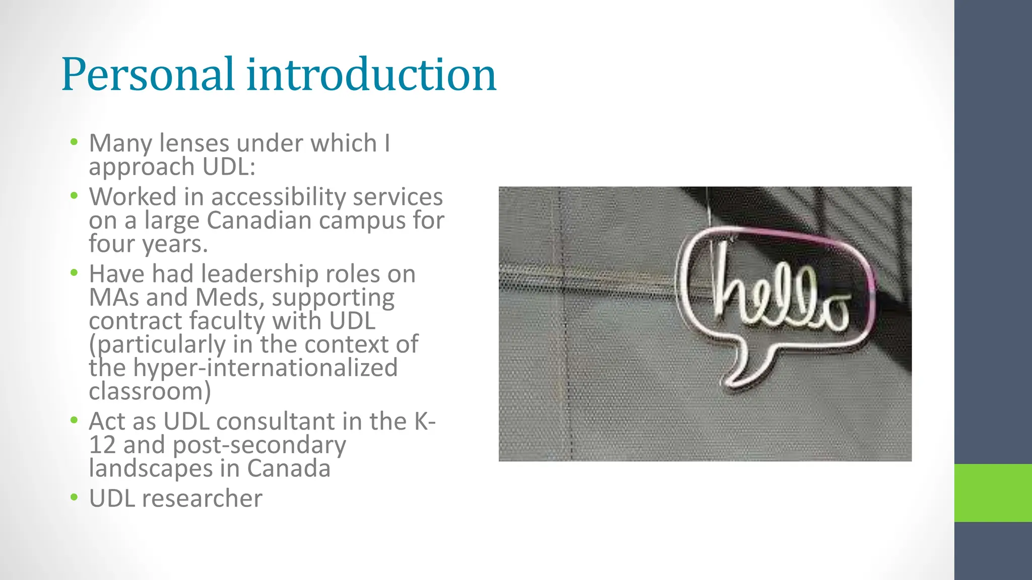 Personal introduction
• Many lenses under which I
approach UDL:
• Worked in accessibility services
on a large Canadian campus for
four years.
• Have had leadership roles on
MAs and Meds, supporting
contract faculty with UDL
(particularly in the context of
the hyper-internationalized
classroom)
• Act as UDL consultant in the K-
12 and post-secondary
landscapes in Canada
• UDL researcher
 