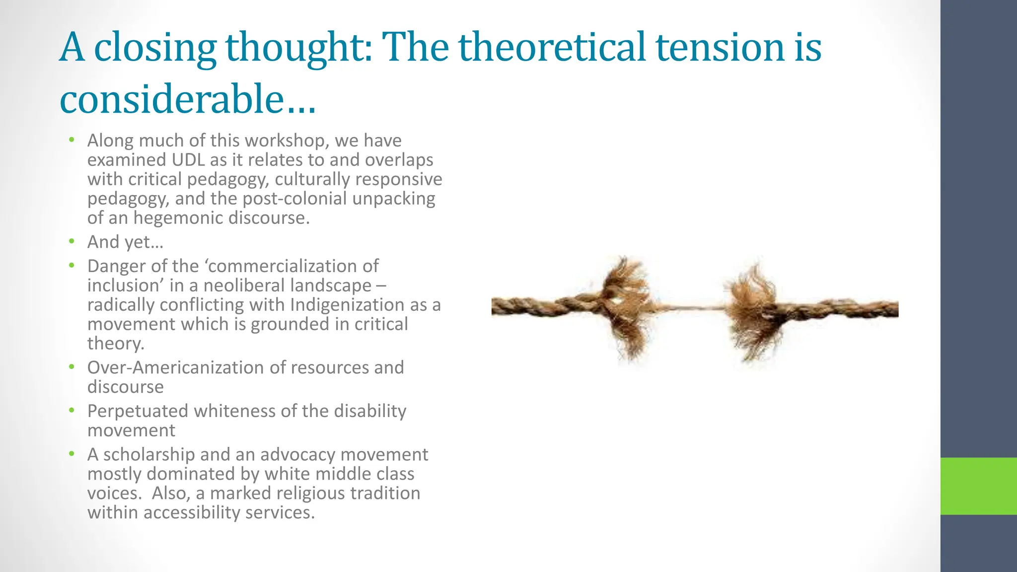 A closing thought: The theoretical tension is
considerable…
• Along much of this workshop, we have
examined UDL as it relates to and overlaps
with critical pedagogy, culturally responsive
pedagogy, and the post-colonial unpacking
of an hegemonic discourse.
• And yet…
• Danger of the ‘commercialization of
inclusion’ in a neoliberal landscape –
radically conflicting with Indigenization as a
movement which is grounded in critical
theory.
• Over-Americanization of resources and
discourse
• Perpetuated whiteness of the disability
movement
• A scholarship and an advocacy movement
mostly dominated by white middle class
voices. Also, a marked religious tradition
within accessibility services.
 