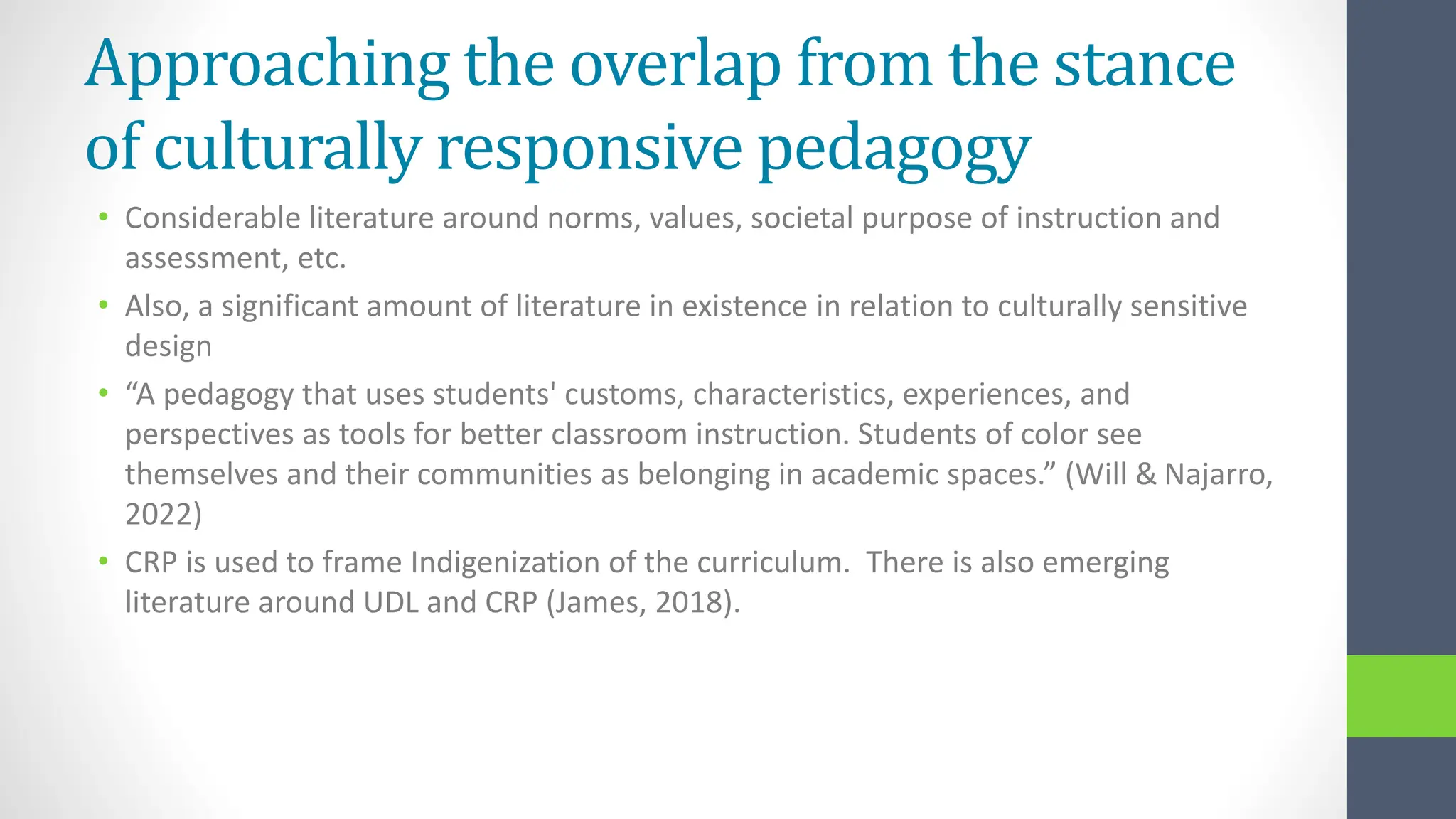 Approaching the overlap from the stance
of culturally responsive pedagogy
• Considerable literature around norms, values, societal purpose of instruction and
assessment, etc.
• Also, a significant amount of literature in existence in relation to culturally sensitive
design
• “A pedagogy that uses students' customs, characteristics, experiences, and
perspectives as tools for better classroom instruction. Students of color see
themselves and their communities as belonging in academic spaces.” (Will & Najarro,
2022)
• CRP is used to frame Indigenization of the curriculum. There is also emerging
literature around UDL and CRP (James, 2018).
 