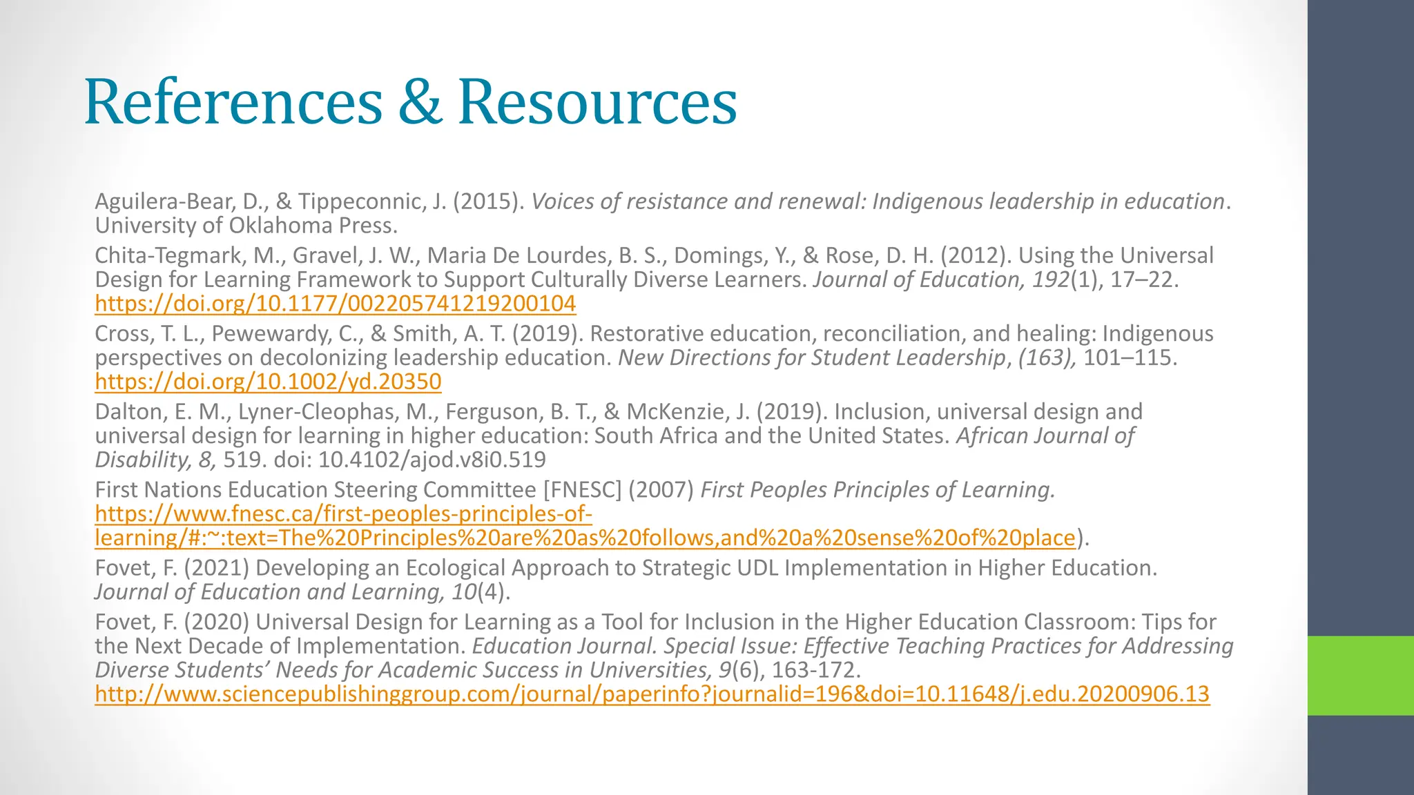 References & Resources
Aguilera-Bear, D., & Tippeconnic, J. (2015). Voices of resistance and renewal: Indigenous leadership in education.
University of Oklahoma Press.
Chita-Tegmark, M., Gravel, J. W., Maria De Lourdes, B. S., Domings, Y., & Rose, D. H. (2012). Using the Universal
Design for Learning Framework to Support Culturally Diverse Learners. Journal of Education, 192(1), 17–22.
https://doi.org/10.1177/002205741219200104
Cross, T. L., Pewewardy, C., & Smith, A. T. (2019). Restorative education, reconciliation, and healing: Indigenous
perspectives on decolonizing leadership education. New Directions for Student Leadership, (163), 101–115.
https://doi.org/10.1002/yd.20350
Dalton, E. M., Lyner-Cleophas, M., Ferguson, B. T., & McKenzie, J. (2019). Inclusion, universal design and
universal design for learning in higher education: South Africa and the United States. African Journal of
Disability, 8, 519. doi: 10.4102/ajod.v8i0.519
First Nations Education Steering Committee [FNESC] (2007) First Peoples Principles of Learning.
https://www.fnesc.ca/first-peoples-principles-of-
learning/#:~:text=The%20Principles%20are%20as%20follows,and%20a%20sense%20of%20place).
Fovet, F. (2021) Developing an Ecological Approach to Strategic UDL Implementation in Higher Education.
Journal of Education and Learning, 10(4).
Fovet, F. (2020) Universal Design for Learning as a Tool for Inclusion in the Higher Education Classroom: Tips for
the Next Decade of Implementation. Education Journal. Special Issue: Effective Teaching Practices for Addressing
Diverse Students’ Needs for Academic Success in Universities, 9(6), 163-172.
http://www.sciencepublishinggroup.com/journal/paperinfo?journalid=196&doi=10.11648/j.edu.20200906.13
 