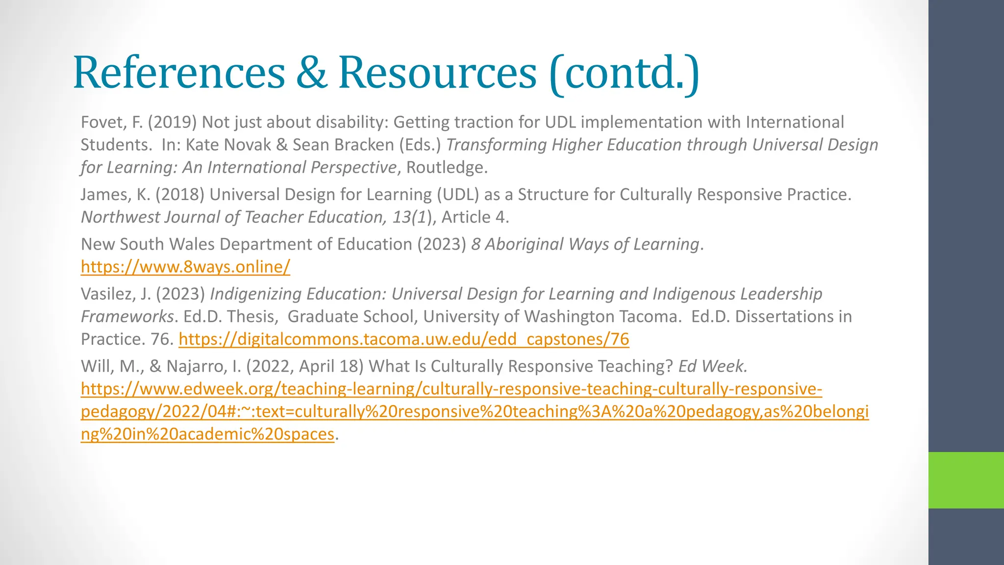 References & Resources (contd.)
Fovet, F. (2019) Not just about disability: Getting traction for UDL implementation with International
Students. In: Kate Novak & Sean Bracken (Eds.) Transforming Higher Education through Universal Design
for Learning: An International Perspective, Routledge.
James, K. (2018) Universal Design for Learning (UDL) as a Structure for Culturally Responsive Practice.
Northwest Journal of Teacher Education, 13(1), Article 4.
New South Wales Department of Education (2023) 8 Aboriginal Ways of Learning.
https://www.8ways.online/
Vasilez, J. (2023) Indigenizing Education: Universal Design for Learning and Indigenous Leadership
Frameworks. Ed.D. Thesis, Graduate School, University of Washington Tacoma. Ed.D. Dissertations in
Practice. 76. https://digitalcommons.tacoma.uw.edu/edd_capstones/76
Will, M., & Najarro, I. (2022, April 18) What Is Culturally Responsive Teaching? Ed Week.
https://www.edweek.org/teaching-learning/culturally-responsive-teaching-culturally-responsive-
pedagogy/2022/04#:~:text=culturally%20responsive%20teaching%3A%20a%20pedagogy,as%20belongi
ng%20in%20academic%20spaces.
 
