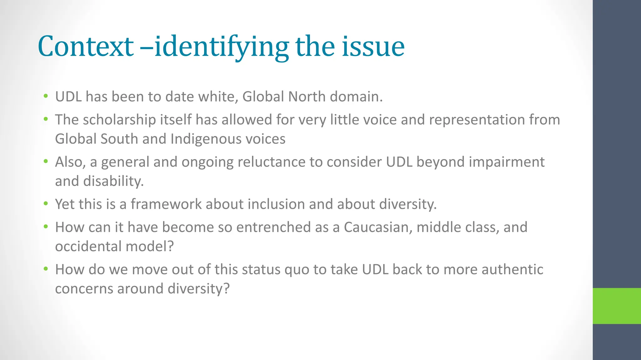 Context –identifying the issue
• UDL has been to date white, Global North domain.
• The scholarship itself has allowed for very little voice and representation from
Global South and Indigenous voices
• Also, a general and ongoing reluctance to consider UDL beyond impairment
and disability.
• Yet this is a framework about inclusion and about diversity.
• How can it have become so entrenched as a Caucasian, middle class, and
occidental model?
• How do we move out of this status quo to take UDL back to more authentic
concerns around diversity?
 