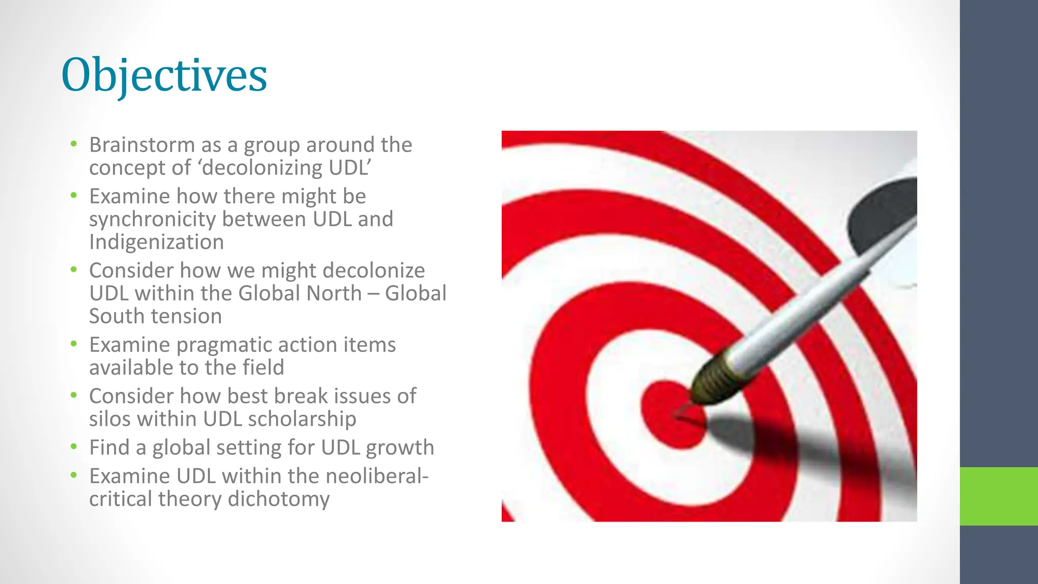 Objectives
• Brainstorm as a group around the
concept of ‘decolonizing UDL’
• Examine how there might be
synchronicity between UDL and
Indigenization
• Consider how we might decolonize
UDL within the Global North – Global
South tension
• Examine pragmatic action items
available to the field
• Consider how best break issues of
silos within UDL scholarship
• Find a global setting for UDL growth
• Examine UDL within the neoliberal-
critical theory dichotomy
 