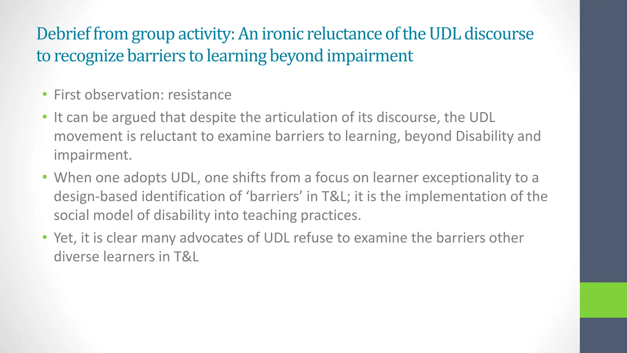Debrieffromgroup activity:An ironicreluctanceoftheUDLdiscourse
torecognizebarrierstolearningbeyondimpairment
• First observation: resistance
• It can be argued that despite the articulation of its discourse, the UDL
movement is reluctant to examine barriers to learning, beyond Disability and
impairment.
• When one adopts UDL, one shifts from a focus on learner exceptionality to a
design-based identification of ‘barriers’ in T&L; it is the implementation of the
social model of disability into teaching practices.
• Yet, it is clear many advocates of UDL refuse to examine the barriers other
diverse learners in T&L
 
