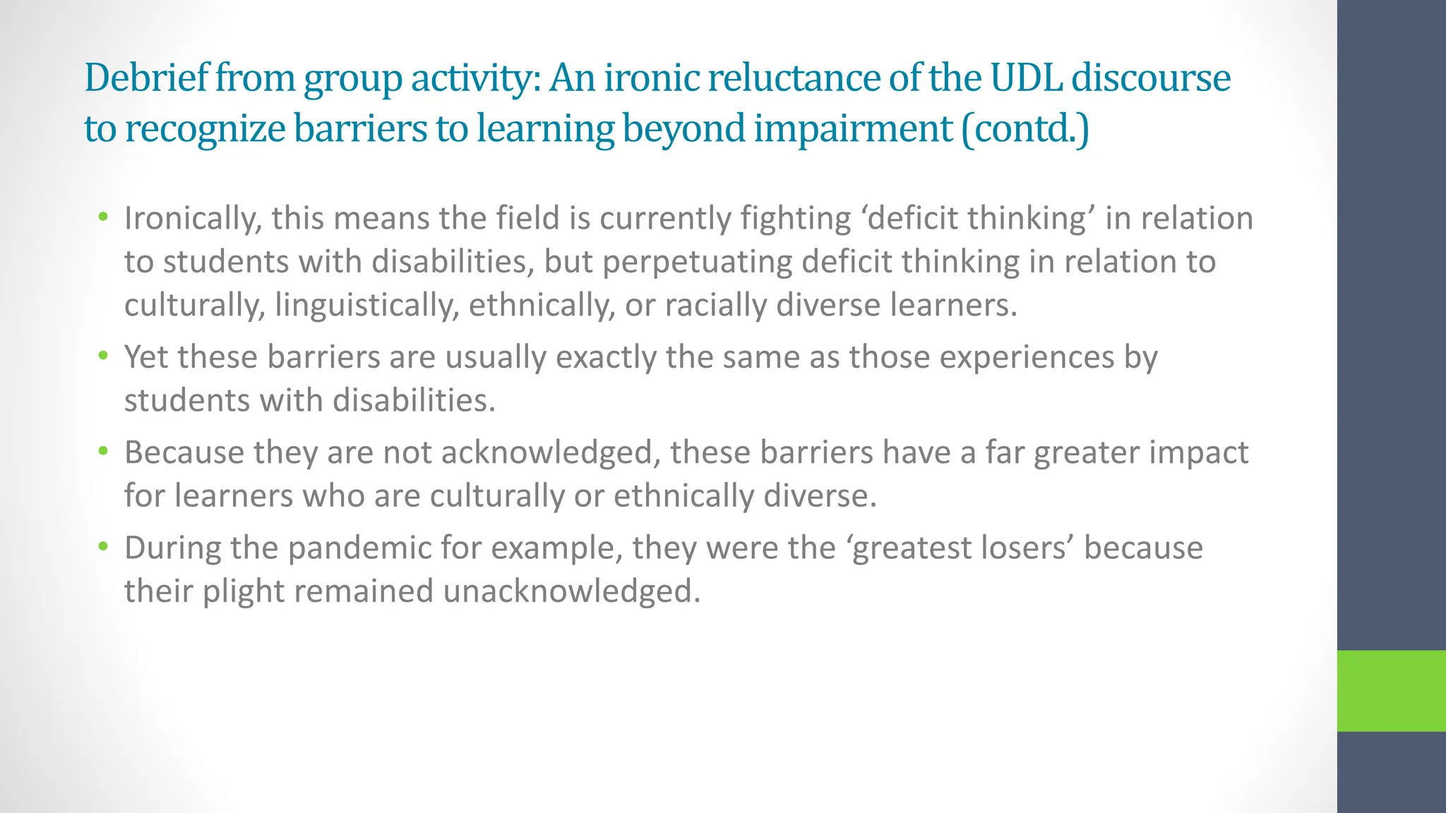 Debrieffromgroup activity:An ironicreluctanceoftheUDLdiscourse
torecognizebarrierstolearningbeyondimpairment(contd.)
• Ironically, this means the field is currently fighting ‘deficit thinking’ in relation
to students with disabilities, but perpetuating deficit thinking in relation to
culturally, linguistically, ethnically, or racially diverse learners.
• Yet these barriers are usually exactly the same as those experiences by
students with disabilities.
• Because they are not acknowledged, these barriers have a far greater impact
for learners who are culturally or ethnically diverse.
• During the pandemic for example, they were the ‘greatest losers’ because
their plight remained unacknowledged.
 