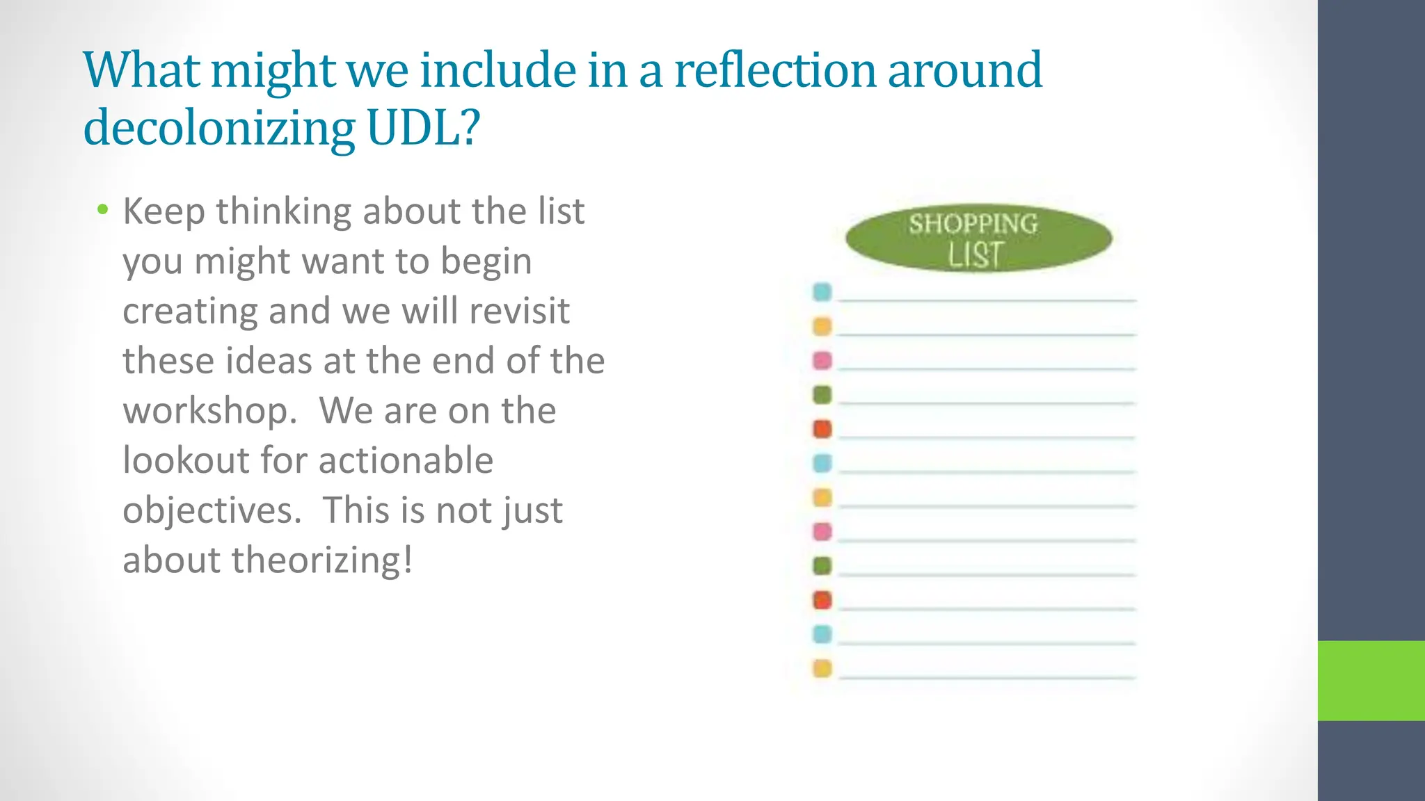 What might we include in a reflection around
decolonizing UDL?
• Keep thinking about the list
you might want to begin
creating and we will revisit
these ideas at the end of the
workshop. We are on the
lookout for actionable
objectives. This is not just
about theorizing!
 