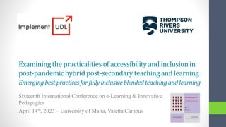 Examiningthe practicalitiesof accessibilityand inclusionin
post-pandemichybridpost-secondaryteachingand learning
Emergingbestpracticesfor fullyinclusiveblendedteachingandlearning
Sixteenth International Conference on e-Learning & Innovative
Pedagogies
April 14th, 2023 – University of Malta, Valetta Campus
 