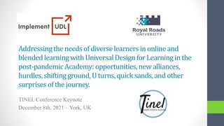 Addressingthe needs of diverselearners in onlineand
blended learning withUniversalDesignfor Learning in the
post-pandemicAcademy:opportunities,new alliances,
hurdles, shifting ground, U turns, quicksands,and other
surprisesof the journey.
TINEL Conference Keynote
December 8th, 2021 – York, UK
 