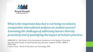 What is the importantdata that is not beingrecordedin
comparativeinternationalanalyses on studentsuccess?
Examiningthechallengesof addressinglearnerdiversity
proactivelyand of quantifyingthe impactof inclusivepractices.
CIMQUSEF18: 18th Edition of the International Conference on the Quality of Education
The main determinants of improving learning outcomes: Analysis of PISA, TIMSS &
PIRLS data
Frederic Fovet, School of Education and Technology, RRU
 