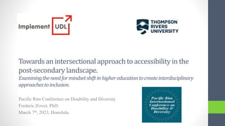 Pacific Rim Conference on Disability and Diversity
Frederic |Fovet, PhD.
March 7th, 2023, Honolulu.
Towardsan intersectionalapproachto accessibilityin the
post-secondarylandscape.
Examiningtheneedformindsetshiftinhighereducationtocreateinterdisciplinary
approachestoinclusion.
 