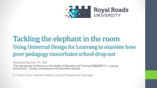 Tackling the elephant in the room
Using Universal Design for Learning to examine how
poor pedagogy exacerbates school dropout
Wednesday December 16th, 2020
17th International Conference on the Quality of Education and Training (CIMQUSEF17) – Leaving
School Early: Causes, consequences and preventive policies
Dr. Frederic Fovet, Associate Professor, School of Education and Technology
 