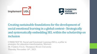 Creating sustainablefoundationsfor the developmentof
socialemotionallearning in a global context–Strategically
and systematicallyembeddingSELwithin the scholarshipon
inclusion
CIMQUSEF'20: Social and Emotional Learning (SEL), a pillar in
strategies for education transformation, Morroco
Dr. Frederic Fovet, Thompson Rivers University
Thursday November 16th, 2023.
 