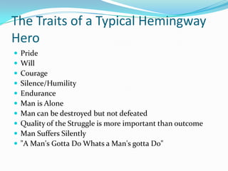 The Traits of a Typical Hemingway
Hero
 Pride
 Will
 Courage
 Silence/Humility
 Endurance
 Man is Alone
 Man can be destroyed but not defeated
 Quality of the Struggle is more important than outcome
 Man Suffers Silently
 "A Man's Gotta Do Whats a Man's gotta Do"
 