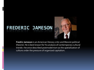 FREDERIC JAMESON

   Fredric Jameson is an American literary critic and Marxist political
   theorist. He is best known for his analysis of contemporary cultural
   trends—he once described postmodernism as the spatialization of
   culture under the pressure of organized capitalism.
 