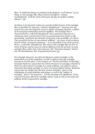 films “in which the history of aesthetic styles displaces “real” history.” [7] In
doing so, the nostalgia film effaces history through its “random
cannibalization of all the styles of the past, the play of random stylistic
allusion.” [8]
Its failure to be historical relates to a second stylistic feature of the nostalgia
film as identified by Jameson: “cultural schizophrenia.” Jameson uses the
term in the sense developed by Lacan to signify a language disorder, a failure
of the temporal relationship between signifiers. The nostalgia film is
characterized by a cultural schizophrenia that experiences time not as a
continuum (past-present-future) but as a perpetual present which is only
occasionally marked by the intrusion of the past or the possibility of a future.
The reward for the loss of conventional selfhood – the sense of self as always
located within a temporal continuum – is an intensified sense of the present.
Hence, a culturally schizophrenic film such as the nostalgia film has lost its
sense of history and its sense of a future different from the present. As such,
nostalgia films suffer from what Jameson calls “historical amnesia,” locked
into the discontinuous flow of perpetual presents. [9]
Even though Jameson’s neo-Marxist discourse relates nostalgia to the
postmodern era of late capitalism, he fails to address why this nostalgia
emerges in the first place. In her chapter on “The Sexual Politics of Nostalgia,”
Susannah Radstone argues that the critical discourse on nostalgia is limited in
that it too often situates nostalgia in a social, political, and cultural context.
Instead of discarding nostalgia as a form of commercialized history, Radstone
argues that one should also take into account nostalgia’s place in the
constitution of social identities and groups, as well as the “politics of
nostalgia,” that is, “the question (…) of the meanings and significance of the
view(s) of the past offered by nostalgia culture” [10] as well as the social and
political desires expressed by nostalgia.
Source: www.mediamemoryhistory.wordpress.com
 
