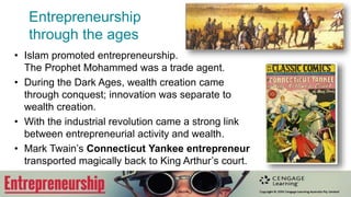 Entrepreneurship
through the ages
• Primitive hunter gatherers sought
niche advantage in the wild market
place.
• Ancient Assyrian had innovation and
a corps of knowledge workers.
• Phoenician traders peacefully
connected cultures through trade.
• Roman nobles let slave run their
enterprises.
• The Bible forbade entrepreneurship
(‘usury’)
‘He [who] lends at usury and takes excessive
interest. Will such a man live? He will not!
Because he has done all these detestable
things, he will surely be put to death and his
blood will be on his own head’.
 