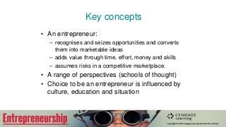 Key concepts
• An entrepreneur:
– recognises and seizes opportunities and converts
them into marketable ideas
– adds value through time, effort, money and skills
– assumes risks in a competitive marketplace.
• A range of perspectives (schools of thought)
• Choice to be an entrepreneur is influenced by
culture, education and situation
 