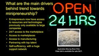 What are the main drivers
behind trend towards
minipreneurship?
• Entrepreneurs now have access
to resources and technologies
previously only available to large
companies
• 24/7 access to the marketplace
• Access to marketplaces
• Access to manufacturing
• Partnering with top talent
• Self-sufficiency, with a huge
support network Australian Murray River Pink
Flake Salt is available for sale 24/7.
 