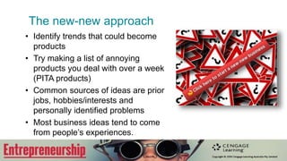 The new-new approach
• Identify trends that could become
products
• Try making a list of annoying
products you deal with over a week
(PITA products)
• Common sources of ideas are prior
jobs, hobbies/interests and
personally identified problems
• Most business ideas tend to come
from people’s experiences.
 