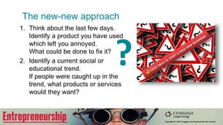 The new-new approach
1. Think about the last few days.
Identify a product you have used
which left you annoyed.
What could be done to fix it?
2. Identify a current social or
educational trend.
If people were caught up in the
trend, what products or services
would they want?
?
 