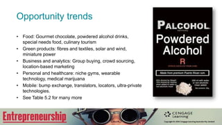 Opportunity trends
• Food: Gourmet chocolate, powdered alcohol drinks,
special needs food, culinary tourism
• Green products: fibres and textiles, solar and wind,
miniature power
• Business and analytics: Group buying, crowd sourcing,
location-based marketing
• Personal and healthcare: niche gyms, wearable
technology, medical marijuana
• Mobile: bump exchange, translators, locators, ultra-private
technologies.
• See Table 5.2 for many more
 