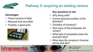 Advantages
• Future success is likely
• Reduced time and effort
• Possibly, a good price
Key questions to ask
• Why being sold?
• Current physical condition of the
business?
• Condition of inventory?
• How many of the employees will
remain?
• What type of competition does the
business face?
• What does the company’s financial
picture look like?
Pathway 5: acquiring an existing venture
 