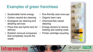 Examples of green franchises
• Sustainable home energy
• Carbon neutral dry cleaning
• Ecological car cleaning and
detailing services
• Pizza that use hybrid cars for
delivery
• Rubbish removal companies
that completely recycle the
waste
• Eco-friendly auto tune-ups
• Organic lawn care
• Chemical-free carpet
cleaning
• Energy doctors to reduce
heating and cooling costs
• Printer cartridge recycling
 