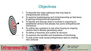 Objectives
1. To describe the major pathways that may lead to
entrepreneurial ventures
2. To examine bootstrapping and minipreneurship as fast lanes
to gaining entrepreneurial experience
3. To identify and discuss what is involved in acquiring an
established venture that already has some entrepreneurial
momentum
4. To outline key questions to ask when buying an ongoing
venture that is already generating value
5. To deﬁne a franchise and outline its structure
6. To examine the beneﬁts and drawbacks of franchising
7. To look at the route social entrepreneurs take to creating
new ventures
 