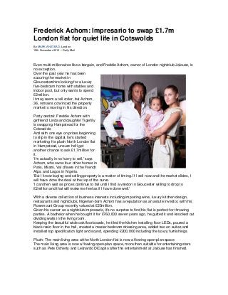 Frederick Achom: Impresario to swap £1.7m
London flat for quiet life in Cotswolds
By MARK ANSTEAD, London
15th November 2010 – Daily Mail
Even multi-millionaires like a bargain, and Freddie Achom, owner of London nightclub Jalouse, is
no exception.
Over the past year he has been
scouring the market in
Gloucestershire looking for a luxury
five-bedroom home with stables and
indoor pool, but only wants to spend
£2million.
It may seem a tall order, but Achom,
36, remains convinced the property
market is moving in his direction.
Party central: Freddie Achom with
girlfriend Linda and daughter Tigerlily
is swapping Hampstead for the
Cotswolds
And with one eye on prices beginning
to slip in the capital, he's started
marketing his plush North London flat
in Hampstead, unsure he'll get
another chance to ask £1.7million for
it.
'I'm actually in no hurry to sell,' says
Achom, who owns four other homes in
Paris, Miami, Val d'Isere in the French
Alps, and Lagos in Nigeria.
'But I know buying and selling property is a matter of timing. If I sell now and the market slides, I
will have done the deal at the top of the curve.
'I can then wait as prices continue to fall until I find a vendor in Gloucester willing to drop to
£2million and that will make me feel as if I have done well.'
With a diverse collection of business interests including importing wine, luxury kitchen design,
restaurants and nightclubs, Nigerian-born Achom has a reputation as an astute investor, with his
Rosemount Group recently valued at £25million.
Given his career as a nightclub impresario, it's no surprise to find his flat is perfect for throwing
parties. A bachelor when he bought it for £760,000 seven years ago, he gutted it and knocked out
dividing walls in the living room.
Keeping the beautiful wide oak floorboards, he tiled the kitchen installing floor LEDs, poured a
black resin floor in the hall, created a master bedroom dressing area, added two en suites and
installed top specification light and sound, spending £200,000 including the luxury furnishings.
Plush: The main living area at the North London flat is now a flowing open-plan space
The main living area is now a flowing open-plan space, more than suitable for entertaining stars
such as Pete Doherty and Leonardo DiCaprio after the entertainment at Jalouse has finished.
 