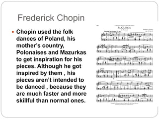 Frederick Chopin
Chopin used the folk
dances of Poland, his
mother’s country,
Polonaises and Mazurkas
to get inspiration for his
pieces. Although he got
inspired by them , his
pieces aren’t intended to
be danced , because they
are much faster and more
skillful than normal ones.