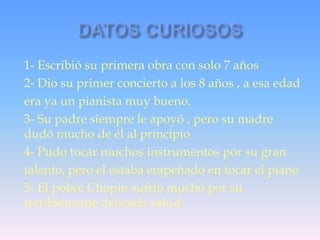 1- Escribió su primera obra con solo 7 años
2- Dio su primer concierto a los 8 años , a esa edad
era ya un pianista muy bueno.
3- Su padre siempre le apoyó , pero su madre
dudó mucho de él al principio
4- Pudo tocar muchos instrumentos por su gran
talento, pero el estaba empeñado en tocar el piano
5- El pobre Chopin sufrió mucho por su
terriblemente delicada salud.

 
